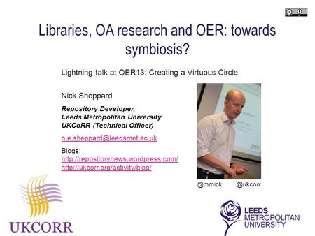 Lightning talk at OER13: Creating a Virtuous Circle Nick Sheppard Repository Developer, Leeds Metropolitan University UKCoRR (Technical Officer)