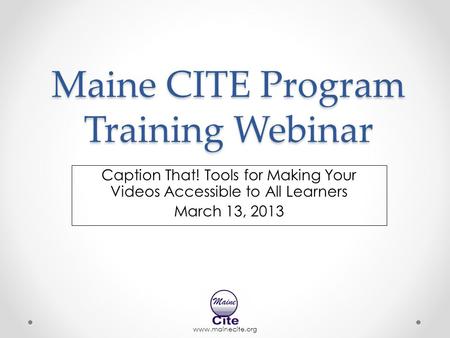 Www.mainecite.org Maine CITE Program Training Webinar Caption That! Tools for Making Your Videos Accessible to All Learners March 13, 2013.