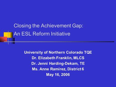 Closing the Achievement Gap: An ESL Reform Initiative University of Northern Colorado TQE Dr. Elizabeth Franklin, MLCS Dr. Jenni Harding-Dekam, TE Ms.