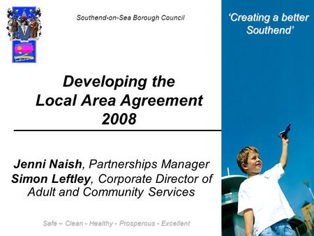 Developing the Local Area Agreement 2008 Jenni Naish, Partnerships Manager Simon Leftley, Corporate Director of Adult and Community Services Southend-on-Sea.