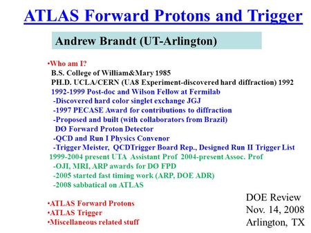 ATLAS Forward Protons and Trigger Andrew Brandt (UT-Arlington) DOE Review Nov. 14, 2008 Arlington, TX Who am I? B.S. College of William&Mary 1985 PH.D.