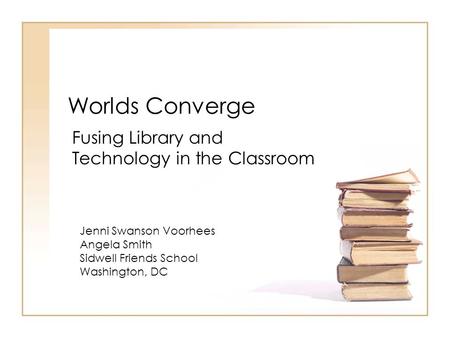 Worlds Converge Fusing Library and Technology in the Classroom Jenni Swanson Voorhees Angela Smith Sidwell Friends School Washington, DC.