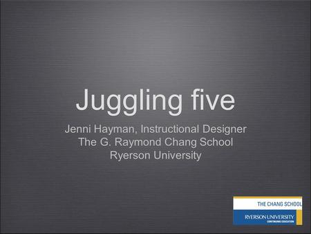 Juggling five Jenni Hayman, Instructional Designer The G. Raymond Chang School Ryerson University Jenni Hayman, Instructional Designer The G. Raymond Chang.