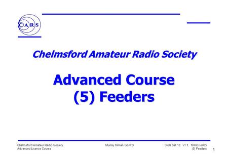 1 Chelmsford Amateur Radio Society Advanced Licence Course Murray Niman G6JYB Slide Set 13: v1.1, 10-Nov-2005 (5) Feeders Chelmsford Amateur Radio Society.