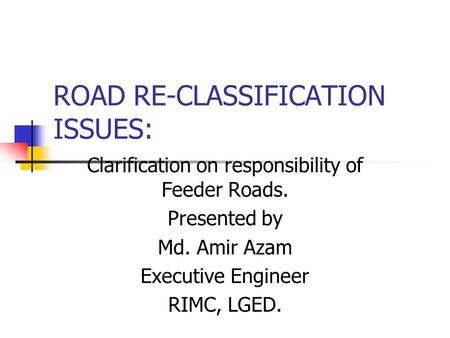 ROAD RE-CLASSIFICATION ISSUES: Clarification on responsibility of Feeder Roads. Presented by Md. Amir Azam Executive Engineer RIMC, LGED.