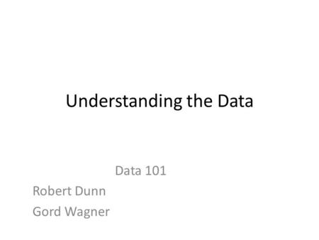 Understanding the Data Data 101 Robert Dunn Gord Wagner.