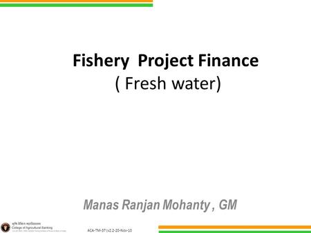 ACA-TM-37 (v2.2-20-Nov-10 ) Fishery Project Finance ( Fresh water) Manas Ranjan Mohanty, GM.