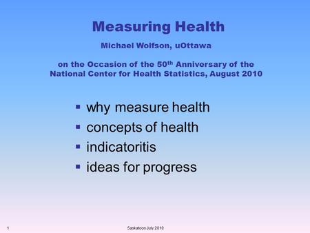 Measuring Health  why measure health  concepts of health  indicatoritis  ideas for progress Saskatoon July 20101 Michael Wolfson, uOttawa on the Occasion.