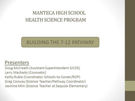 MANTECA HIGH SCHOOL HEALTH SCIENCE PROGRAM BUILDING THE 7-12 PATHWAY Presenters Doug McCreath (Assistant Superintendent SJCOE) Larry Machado (Counselor)