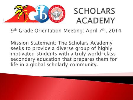 9 th Grade Orientation Meeting: April 7 th, 2014 Mission Statement: The Scholars Academy seeks to provide a diverse group of highly motivated students.