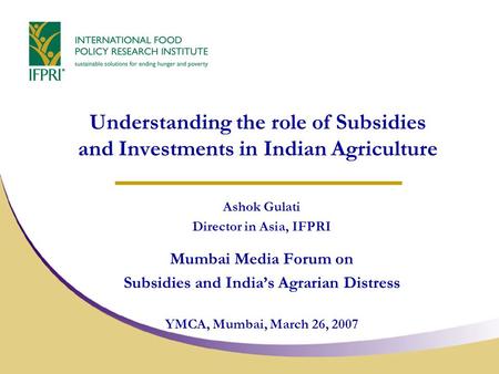 Understanding the role of Subsidies and Investments in Indian Agriculture Ashok Gulati Director in Asia, IFPRI Mumbai Media Forum on Subsidies and India’s.