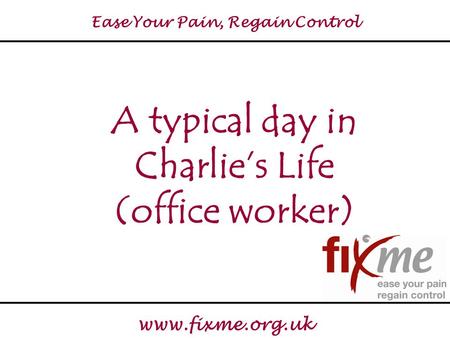 Ease Your Pain, Regain Control www.fixme.org.uk A typical day in Charlie’s Life (office worker)