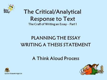 Queen Elizabeth High ELA The Critical/Analytical Response to Text The Craft of Writing an Essay – Part 1 PLANNING THE ESSAY WRITING A THESIS STATEMENT.