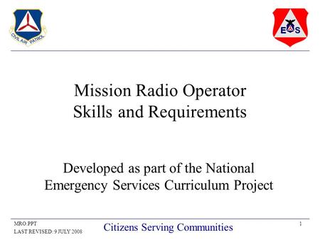 1MRO.PPT LAST REVISED: 9 JULY 2008 Citizens Serving Communities Mission Radio Operator Skills and Requirements Developed as part of the National Emergency.