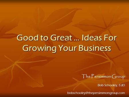 Good to Great … Ideas For Growing Your Business The Persimmon Group Bob Schooley, EdD