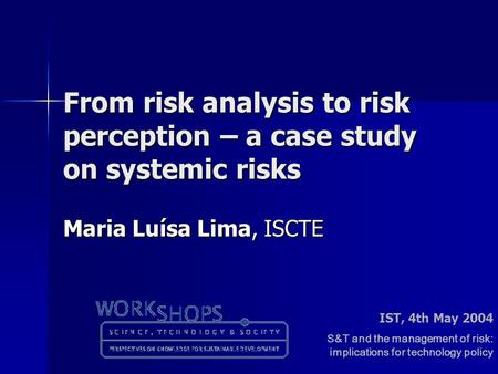 From risk analysis to risk perception – a case study on systemic risks Maria Luísa Lima, ISCTE IST, 4th May 2004 S&T and the management of risk: implications.