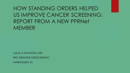 HOW STANDING ORDERS HELPED US IMPROVE CANCER SCREENING: REPORT FROM A NEW PPRNet MEMBER JULIO A SAVINON, MD RIO GRANDE MEDICINE INC. HARLINGEN, TX.