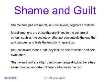 Shame and Guilt © POSbase 2007Contributor Shame and guilt are moral, self-conscious, negative emotions. Moral emotions are those that are linked to the.