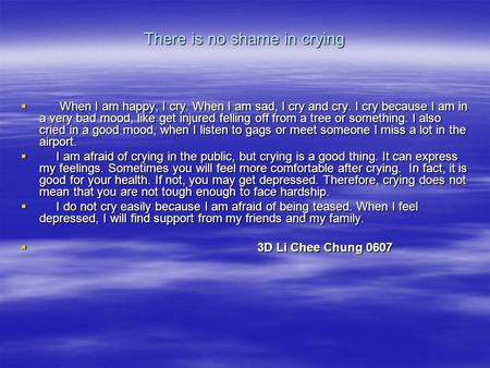 There is no shame in crying  When I am happy, I cry. When I am sad, I cry and cry. I cry because I am in a very bad mood, like get injured felling off.