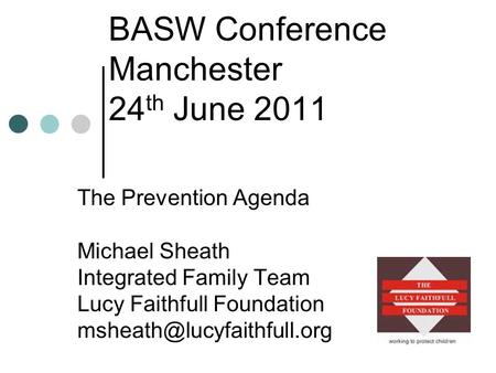 BASW Conference Manchester 24 th June 2011 The Prevention Agenda Michael Sheath Integrated Family Team Lucy Faithfull Foundation