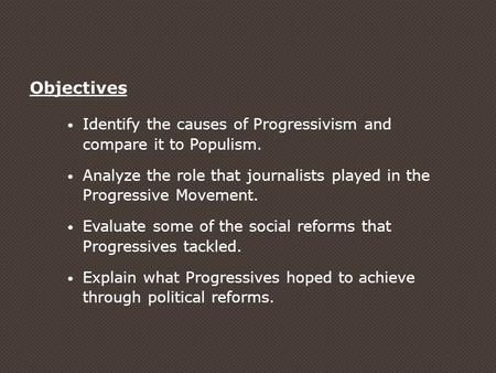 Objectives Identify the causes of Progressivism and compare it to Populism. Analyze the role that journalists played in the Progressive Movement. Evaluate.