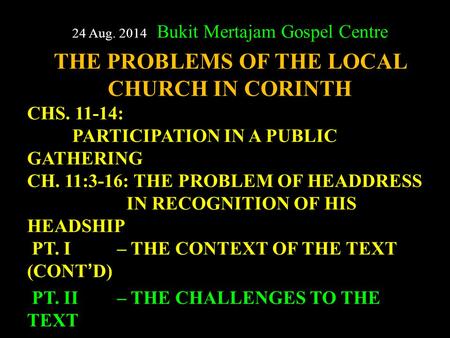 24 Aug. 2014 Bukit Mertajam Gospel Centre THE PROBLEMS OF THE LOCAL CHURCH IN CORINTH CHS. 11-14: PARTICIPATION IN A PUBLIC GATHERING CH. 11:3-16: THE.