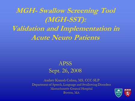 MGH- Swallow Screening Tool (MGH-SST): Validation and Implementation in Acute Neuro Patients APSS Sept. 26, 2008 Audrey Kurash Cohen, MS, CCC-SLP Department.