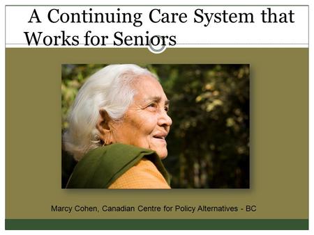 A Continuing Care System that Works for Seniors Marcy Cohen, Canadian Centre for Policy Alternatives - BC.