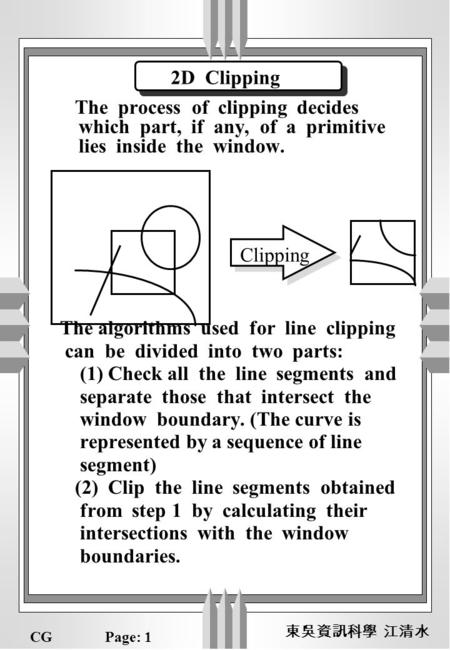 CGPage: 1 東吳資訊科學 江清水 The process of clipping decides which part, if any, of a primitive lies inside the window. The algorithms used for line clipping can.