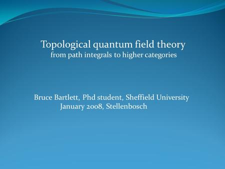 Topological quantum field theory from path integrals to higher categories Bruce Bartlett, Phd student, Sheffield University January 2008, Stellenbosch.