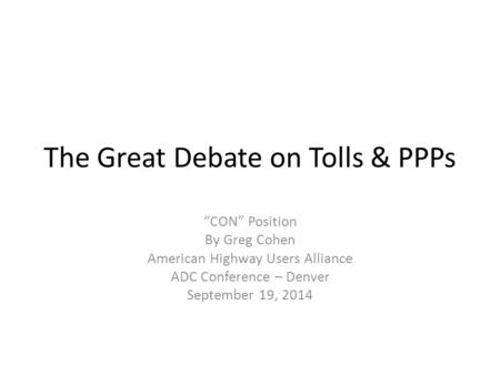 The Great Debate on Tolls & PPPs “CON” Position By Greg Cohen American Highway Users Alliance ADC Conference – Denver September 19, 2014.