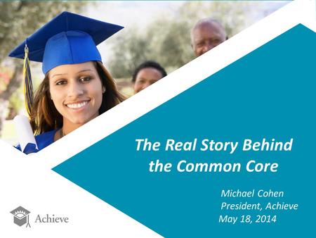 The Real Story Behind the Common Core Michael Cohen President, Achieve May 18, 2014.