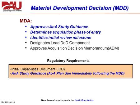 1 May 2009 ver. 5.5 Materiel Development Decision (MDD) MDA: Approves AoA Study Guidance Determines acquisition phase of entry Identifies initial review.