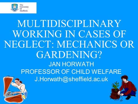 MULTIDISCIPLINARY WORKING IN CASES OF NEGLECT: MECHANICS OR GARDENING? JAN HORWATH PROFESSOR OF CHILD WELFARE