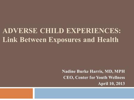 Nadine Burke Harris, MD, MPH CEO, Center for Youth Wellness April 10, 2013 ADVERSE CHILD EXPERIENCES: Link Between Exposures and Health.