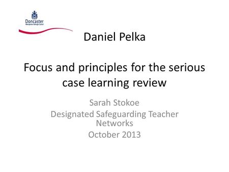 Daniel Pelka Focus and principles for the serious case learning review Sarah Stokoe Designated Safeguarding Teacher Networks October 2013.