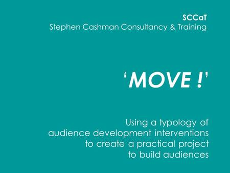 ‘ MOVE ! ’ Using a typology of audience development interventions to create a practical project to build audiences SCCaT Stephen Cashman Consultancy &