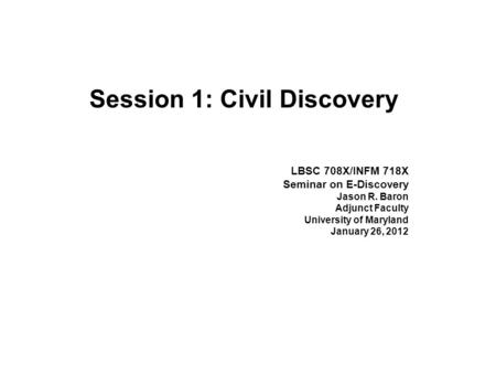 Session 1: Civil Discovery LBSC 708X/INFM 718X Seminar on E-Discovery Jason R. Baron Adjunct Faculty University of Maryland January 26, 2012.