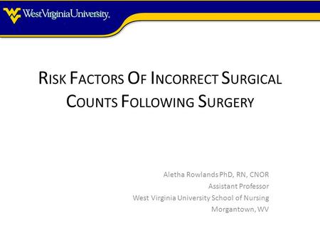 R ISK F ACTORS O F I NCORRECT S URGICAL C OUNTS F OLLOWING S URGERY Aletha Rowlands PhD, RN, CNOR Assistant Professor West Virginia University School of.