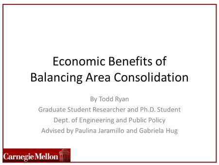 Economic Benefits of Balancing Area Consolidation By Todd Ryan Graduate Student Researcher and Ph.D. Student Dept. of Engineering and Public Policy Advised.