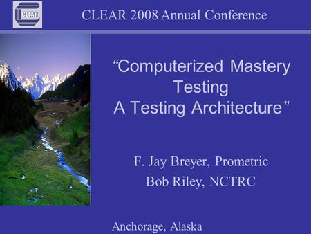 CLEAR 2008 Annual Conference Anchorage, Alaska “Computerized Mastery Testing A Testing Architecture” F. Jay Breyer, Prometric Bob Riley, NCTRC.