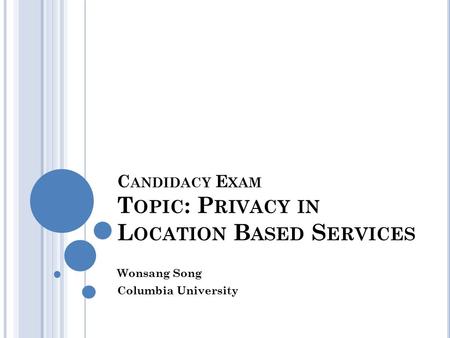 C ANDIDACY E XAM T OPIC : P RIVACY IN L OCATION B ASED S ERVICES Wonsang Song Columbia University.