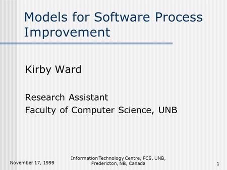 November 17, 1999 Information Technology Centre, FCS, UNB, Fredericton, NB, Canada1 Models for Software Process Improvement Kirby Ward Research Assistant.