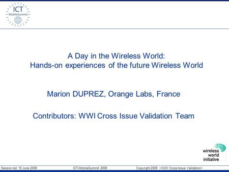 Session 4d, 10 June 2008 ICT-MobileSummit 2008 Copyright 2008 A Day in the Wireless World: Hands-on experiences of the future Wireless World Marion DUPREZ,