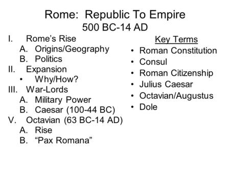 Rome: Republic To Empire 500 BC-14 AD I.Rome’s Rise A.Origins/Geography B.Politics II.Expansion Why/How? III.War-Lords A.Military Power B.Caesar (100-44.