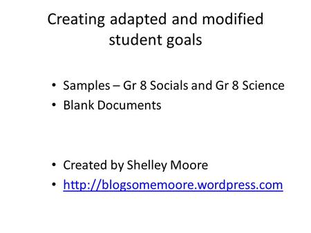 Creating adapted and modified student goals Samples – Gr 8 Socials and Gr 8 Science Blank Documents Created by Shelley Moore