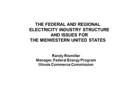 THE FEDERAL AND REGIONAL ELECTRICITY INDUSTRY STRUCTURE AND ISSUES FOR THE MIDWESTERN UNITED STATES Randy Rismiller Manager, Federal Energy Program Illinois.