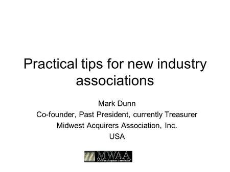 Practical tips for new industry associations Mark Dunn Co-founder, Past President, currently Treasurer Midwest Acquirers Association, Inc. USA.