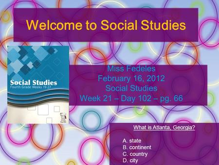 Welcome to Social Studies Miss Fedeles February 16, 2012 Social Studies Week 21 – Day 102 – pg. 66 What is Atlanta, Georgia? A. state B. continent C. country.