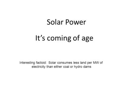 Solar Power It’s coming of age Interesting factoid: Solar consumes less land per MW of electricity than either coal or hydro dams.